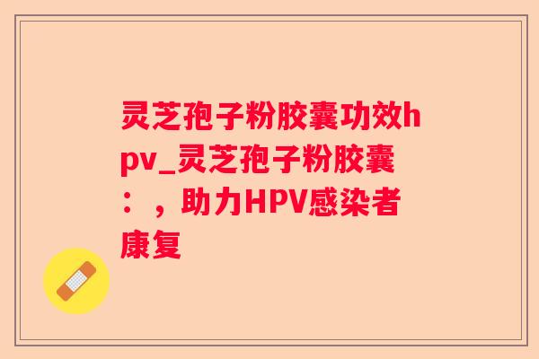 灵芝孢子粉胶囊功效hpv_灵芝孢子粉胶囊:,助力HPV者康复 灵芝孢子粉胶囊功效hpv_灵芝孢子粉胶囊:,助力HPV者康复