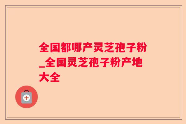 全国都哪产灵芝孢子粉_全国灵芝孢子粉产地大全 全国都哪产灵芝孢子粉_全国灵芝孢子粉产地大全