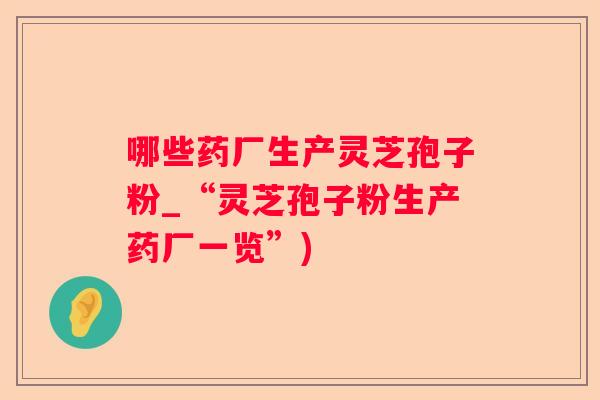 哪些药厂生产灵芝孢子粉_“灵芝孢子粉生产药厂一览”) 哪些药厂生产灵芝孢子粉_“灵芝孢子粉生产药厂一览”)