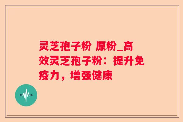 灵芝孢子粉 原粉_高效灵芝孢子粉:提升免疫力,增强健康 灵芝孢子粉 原粉_高效灵芝孢子粉:提升免疫力,增强健康