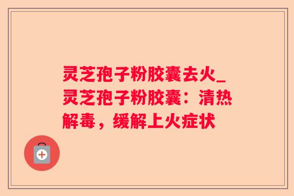灵芝孢子粉胶囊去火_灵芝孢子粉胶囊：清热，缓解上火症状