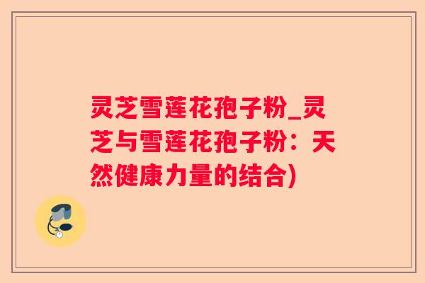 灵芝雪莲花孢子粉_灵芝与雪莲花孢子粉：天然健康力量的结合)