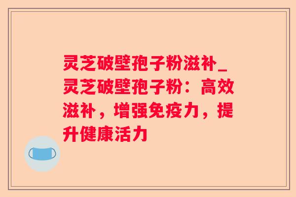 灵芝破壁孢子粉滋补_灵芝破壁孢子粉:高效滋补,增强免疫力,提升健康活力 灵芝破壁孢子粉滋补_灵芝破壁孢子粉:高效滋补,增强免疫力,提升健康活力
