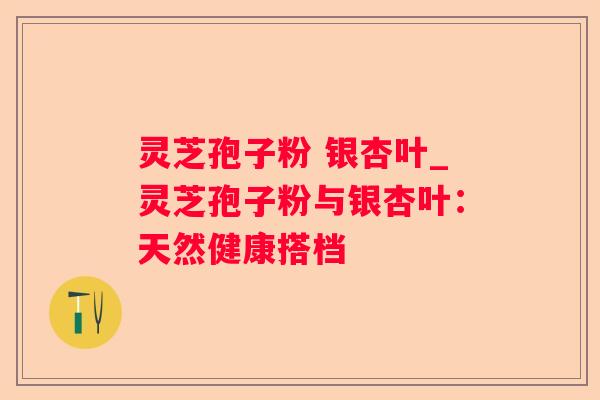 灵芝孢子粉 银杏叶_灵芝孢子粉与银杏叶:天然健康搭档 灵芝孢子粉 银杏叶_灵芝孢子粉与银杏叶:天然健康搭档
