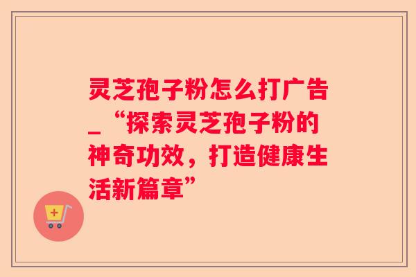 灵芝孢子粉怎么打广告_“探索灵芝孢子粉的神奇功效,打造健康生活新篇章” 灵芝孢子粉怎么打广告_“探索灵芝孢子粉的神奇功效,打造健康生活新篇章”