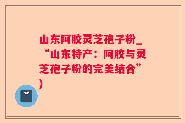 山东阿胶灵芝孢子粉_“山东特产:阿胶与灵芝孢子粉的完美结合”) 山东阿胶灵芝孢子粉_“山东特产:阿胶与灵芝孢子粉的完美结合”)