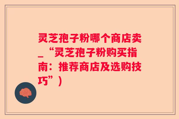 灵芝孢子粉哪个商店卖_“灵芝孢子粉购买指南：推荐商店及选购技巧”)