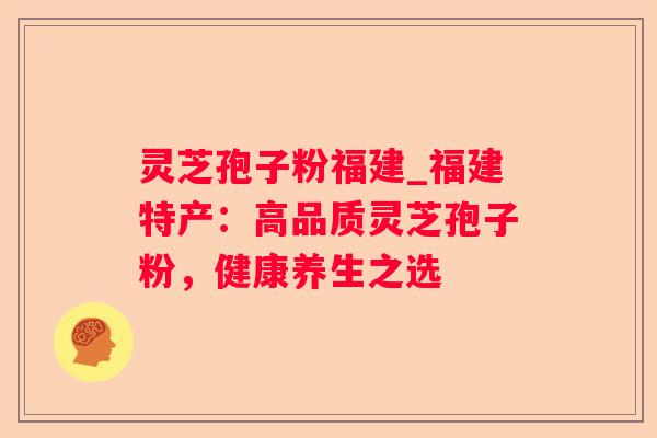灵芝孢子粉福建_福建特产：高品质灵芝孢子粉，健康养生之选