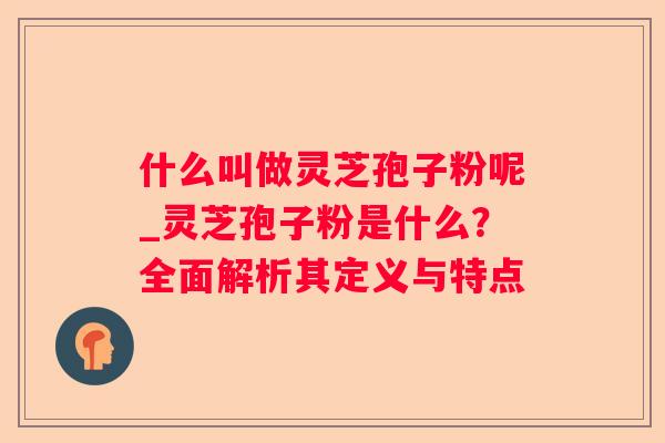 什么叫做灵芝孢子粉呢_灵芝孢子粉是什么？全面解析其定义与特点