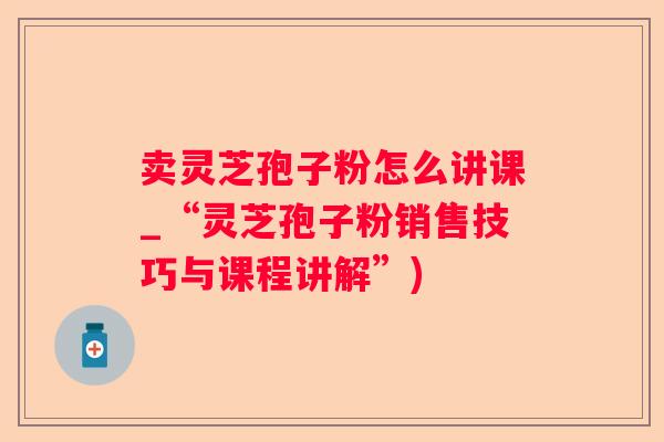 卖灵芝孢子粉怎么讲课_“灵芝孢子粉销售技巧与课程讲解”)