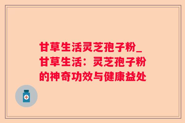 甘草生活灵芝孢子粉_甘草生活:灵芝孢子粉的神奇功效与健康益处 甘草生活灵芝孢子粉_甘草生活:灵芝孢子粉的神奇功效与健康益处