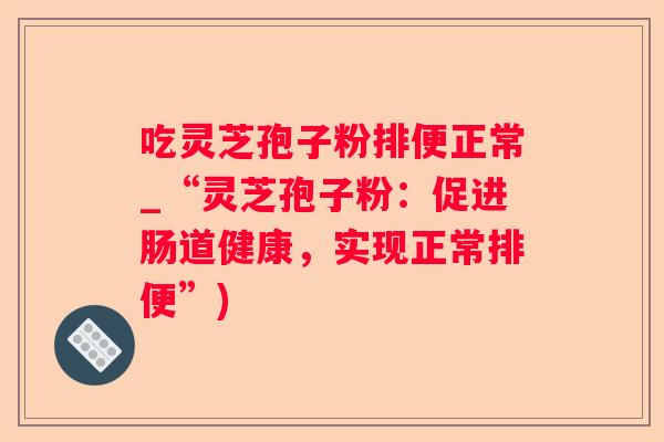 吃灵芝孢子粉排便正常_“灵芝孢子粉:促进肠道健康,实现正常排便”) 吃灵芝孢子粉排便正常_“灵芝孢子粉:促进肠道健康,实现正常排便”)