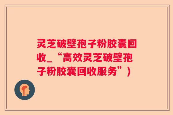 灵芝破壁孢子粉胶囊回收_“高效灵芝破壁孢子粉胶囊回收服务”)