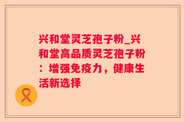 兴和堂灵芝孢子粉_兴和堂高品质灵芝孢子粉：增强免疫力，健康生活新选择