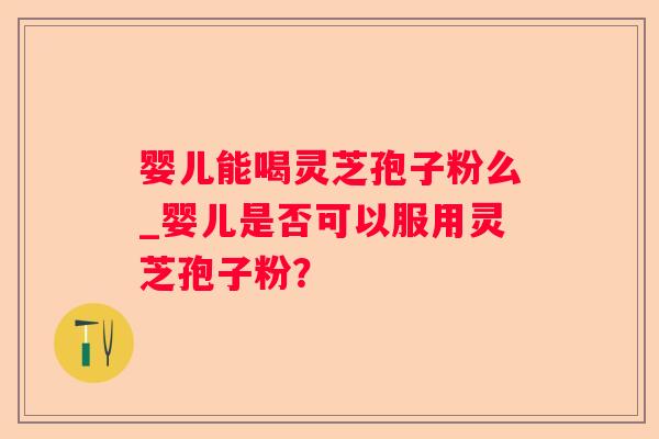 婴儿能喝灵芝孢子粉么_婴儿是否可以服用灵芝孢子粉? 婴儿能喝灵芝孢子粉么_婴儿是否可以服用灵芝孢子粉?