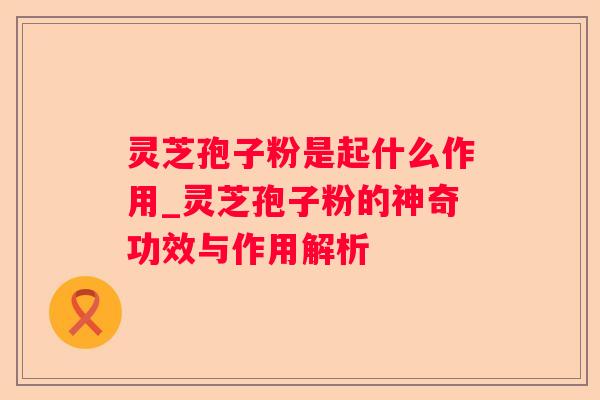 灵芝孢子粉是起什么作用_灵芝孢子粉的神奇功效与作用解析