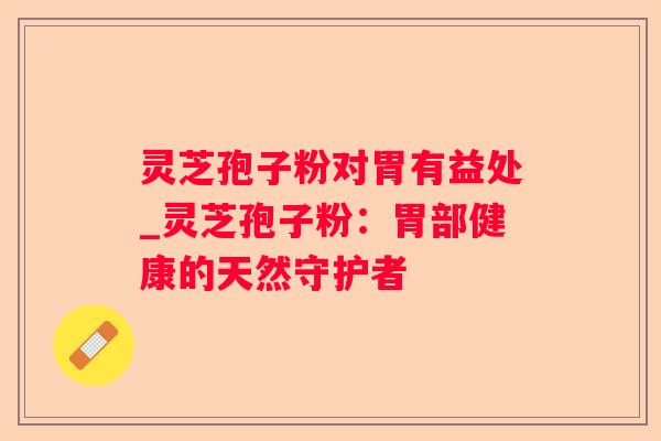 灵芝孢子粉对胃有益处_灵芝孢子粉:胃部健康的天然守护者 灵芝孢子粉对胃有益处_灵芝孢子粉:胃部健康的天然守护者