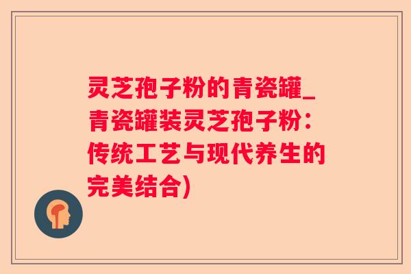 灵芝孢子粉的青瓷罐_青瓷罐装灵芝孢子粉：传统工艺与现代养生的完美结合)