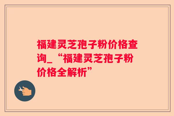 福建灵芝孢子粉价格查询_“福建灵芝孢子粉价格全解析”