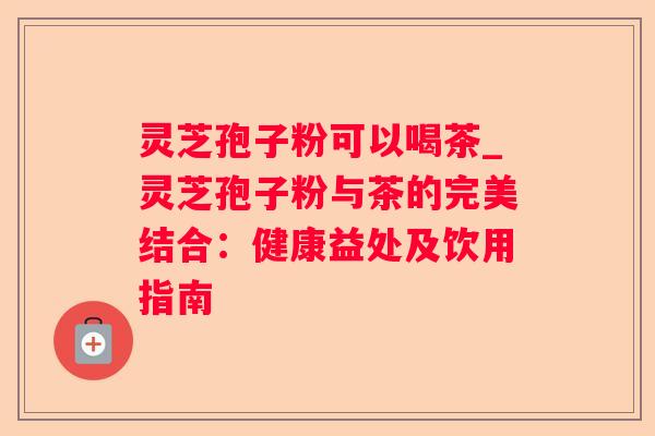 灵芝孢子粉可以喝茶_灵芝孢子粉与茶的完美结合：健康益处及饮用指南