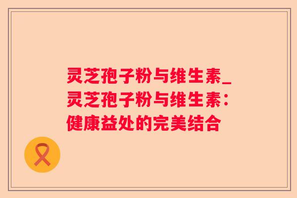 灵芝孢子粉与维生素_灵芝孢子粉与维生素：健康益处的完美结合