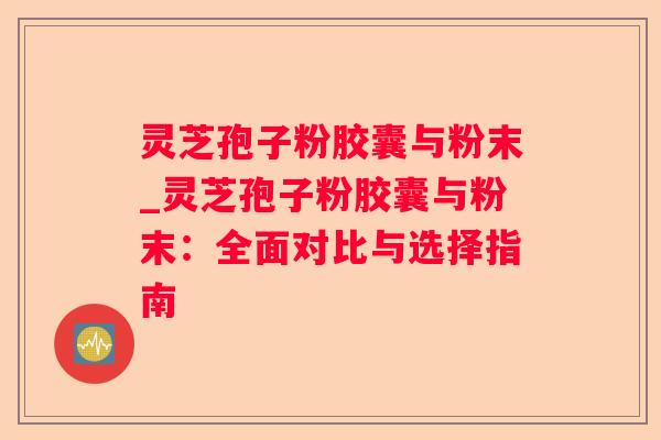 灵芝孢子粉胶囊与粉末_灵芝孢子粉胶囊与粉末：全面对比与选择指南