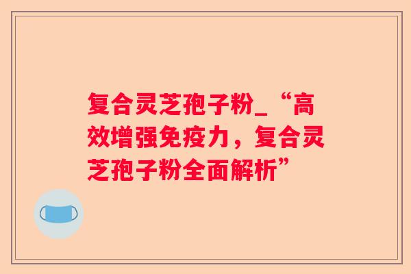 复合灵芝孢子粉_“高效增强免疫力，复合灵芝孢子粉全面解析”
