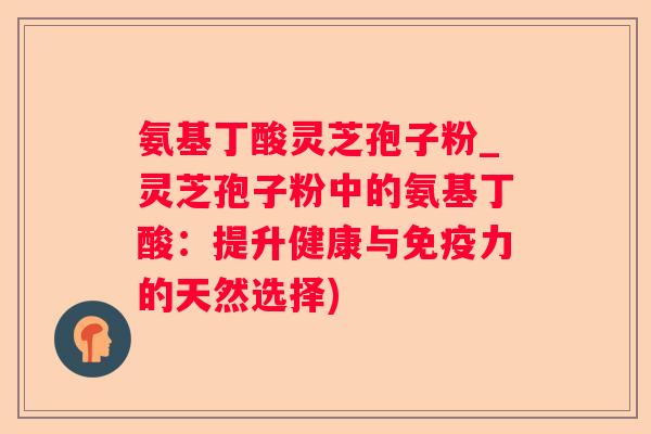 氨基丁酸灵芝孢子粉_灵芝孢子粉中的氨基丁酸：提升健康与免疫力的天然选择)