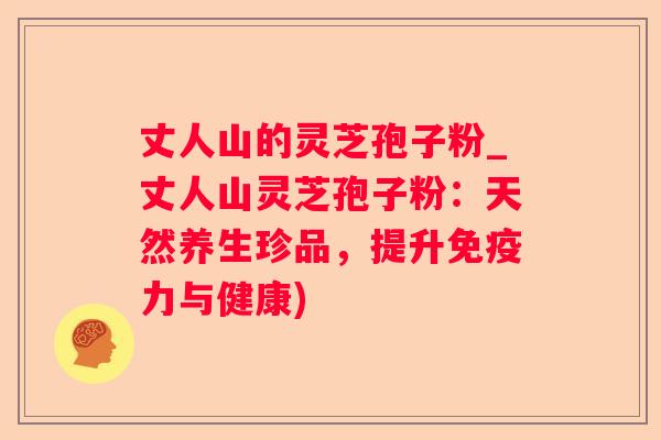 丈人山的灵芝孢子粉_丈人山灵芝孢子粉：天然养生珍品，提升免疫力与健康)