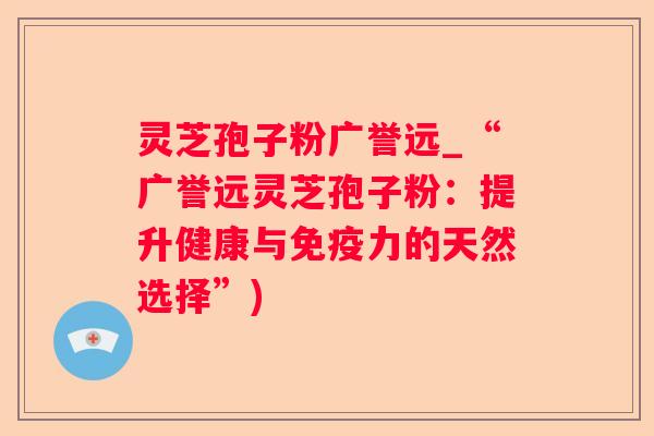 灵芝孢子粉广誉远_“广誉远灵芝孢子粉:提升健康与免疫力的天然选择”) 灵芝孢子粉广誉远_“广誉远灵芝孢子粉:提升健康与免疫力的天然选择”)