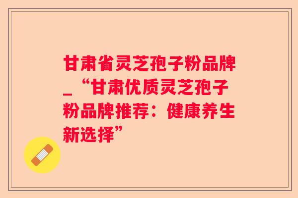 甘肃省灵芝孢子粉品牌_“甘肃优质灵芝孢子粉品牌推荐：健康养生新选择”