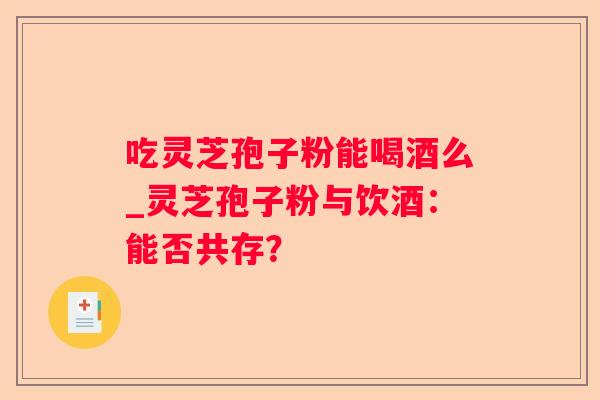 吃灵芝孢子粉能喝酒么_灵芝孢子粉与饮酒:能否共存? 吃灵芝孢子粉能喝酒么_灵芝孢子粉与饮酒:能否共存?