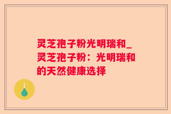 灵芝孢子粉光明瑞和_灵芝孢子粉：光明瑞和的天然健康选择