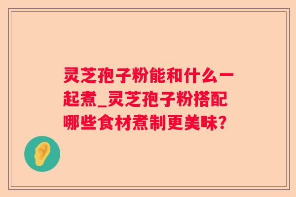 灵芝孢子粉能和什么一起煮_灵芝孢子粉搭配哪些食材煮制更美味？