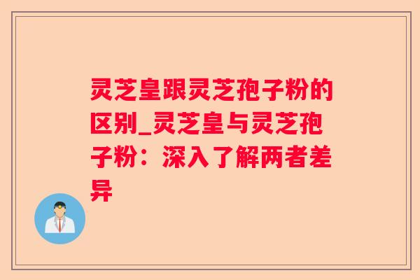 灵芝皇跟灵芝孢子粉的区别_灵芝皇与灵芝孢子粉：深入了解两者差异