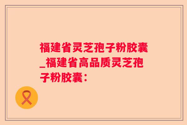福建省灵芝孢子粉胶囊_福建省高品质灵芝孢子粉胶囊：