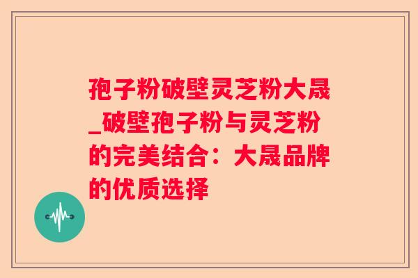 孢子粉破壁灵芝粉大晟_破壁孢子粉与灵芝粉的完美结合：大晟品牌的优质选择