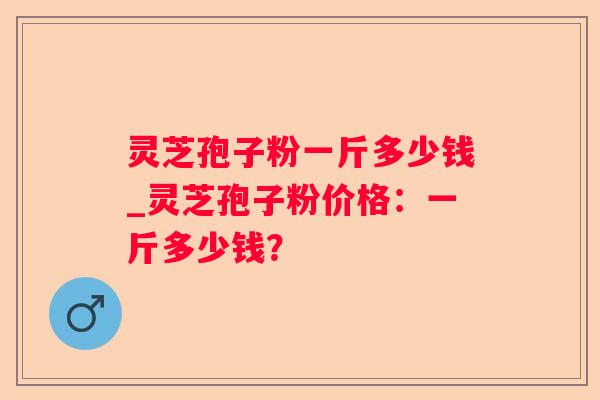 灵芝孢子粉一斤多少钱_灵芝孢子粉价格:一斤多少钱? 灵芝孢子粉一斤多少钱_灵芝孢子粉价格:一斤多少钱?