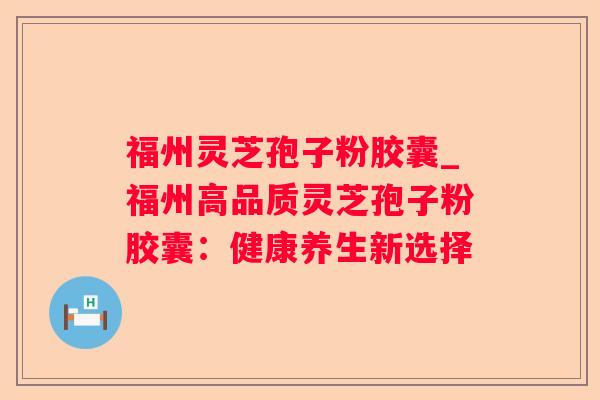福州灵芝孢子粉胶囊_福州高品质灵芝孢子粉胶囊:健康养生新选择 福州灵芝孢子粉胶囊_福州高品质灵芝孢子粉胶囊:健康养生新选择