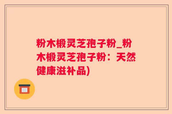 粉木椴灵芝孢子粉_粉木椴灵芝孢子粉:天然健康滋补品) 粉木椴灵芝孢子粉_粉木椴灵芝孢子粉:天然健康滋补品)
