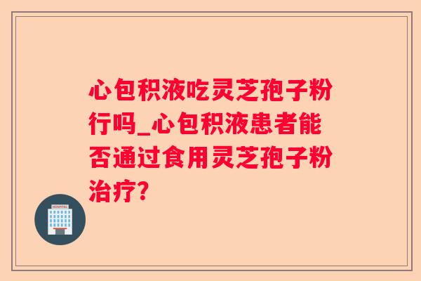 心包积液吃灵芝孢子粉行吗_心包积液患者能否通过食用灵芝孢子粉? 心包积液吃灵芝孢子粉行吗_心包积液患者能否通过食用灵芝孢子粉?