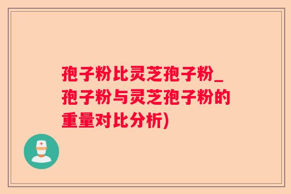 孢子粉比灵芝孢子粉_孢子粉与灵芝孢子粉的重量对比分析)