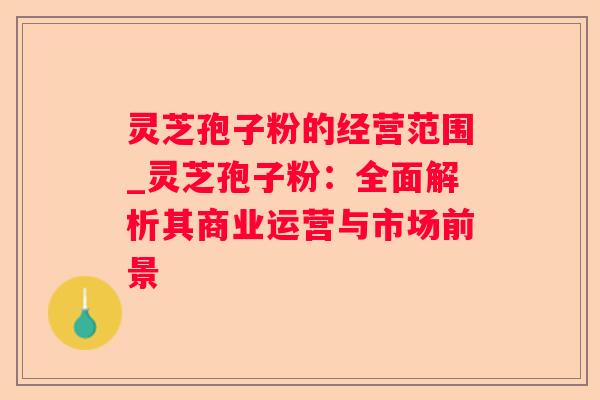 灵芝孢子粉的经营范围_灵芝孢子粉:全面解析其商业运营与市场前景 灵芝孢子粉的经营范围_灵芝孢子粉:全面解析其商业运营与市场前景