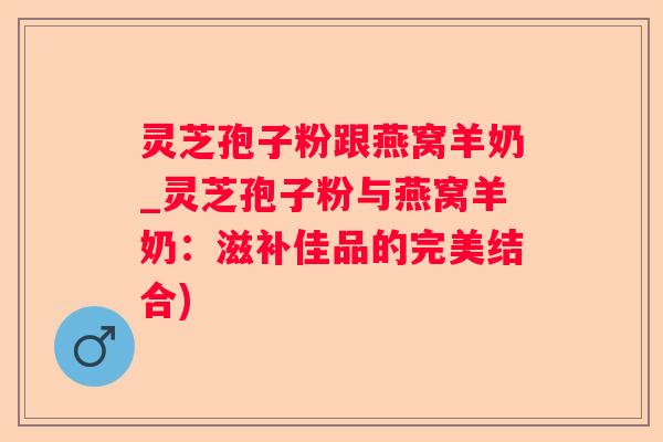 灵芝孢子粉跟燕窝羊奶_灵芝孢子粉与燕窝羊奶：滋补佳品的完美结合)