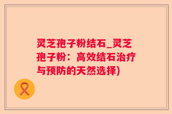 灵芝孢子粉结石_灵芝孢子粉:高效结石与的天然选择) 灵芝孢子粉结石_灵芝孢子粉:高效结石与的天然选择)