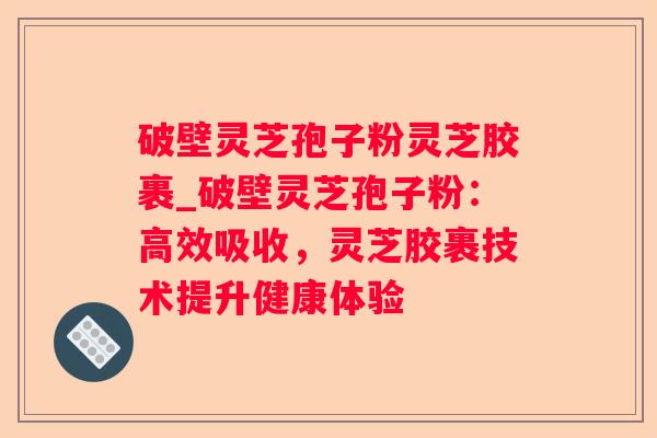 破壁灵芝孢子粉灵芝胶裹_破壁灵芝孢子粉：高效吸收，灵芝胶裹技术提升健康体验