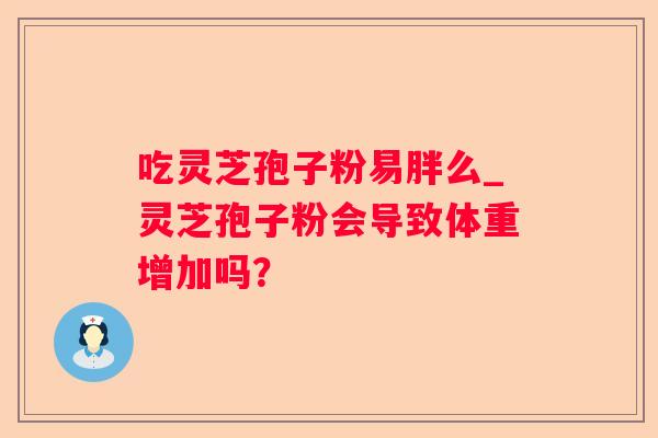 吃灵芝孢子粉易胖么_灵芝孢子粉会导致体重增加吗? 吃灵芝孢子粉易胖么_灵芝孢子粉会导致体重增加吗?
