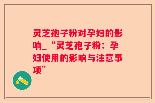 灵芝孢子粉对孕妇的影响_“灵芝孢子粉:孕妇使用的影响与注意事项” 灵芝孢子粉对孕妇的影响_“灵芝孢子粉:孕妇使用的影响与注意事项”