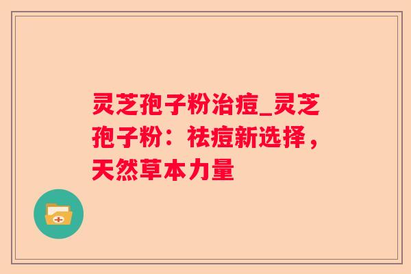 灵芝孢子粉痘_灵芝孢子粉:祛痘新选择,天然草本力量 灵芝孢子粉痘_灵芝孢子粉:祛痘新选择,天然草本力量