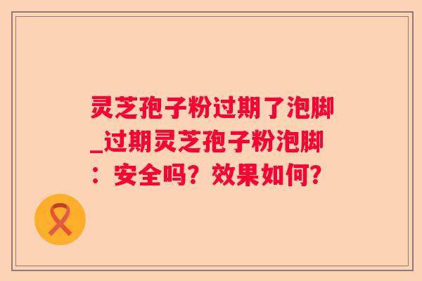 灵芝孢子粉过期了泡脚_过期灵芝孢子粉泡脚:安全吗?效果如何? 灵芝孢子粉过期了泡脚_过期灵芝孢子粉泡脚:安全吗?效果如何?